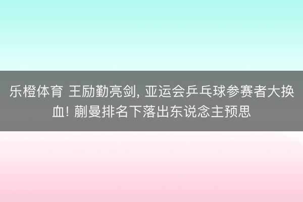 乐橙体育 王励勤亮剑， 亚运会乒乓球参赛者大换血! 蒯曼排名下落出东说念主预思