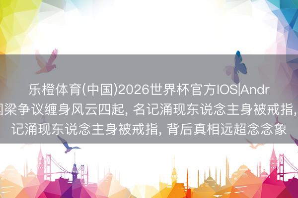 乐橙体育(中国)2026世界杯官方IOS|Android手机app下载 刘国梁争议缠身风云四起， 名记涌现东说念主身被戒指， 背后真相远超念念象