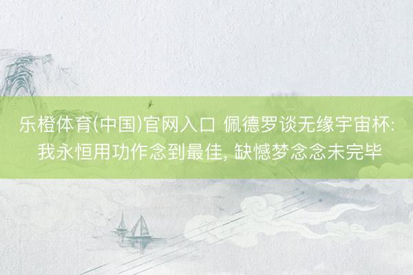 乐橙体育(中国)官网入口 佩德罗谈无缘宇宙杯: 我永恒用功作念到最佳， 缺憾梦念念未完毕