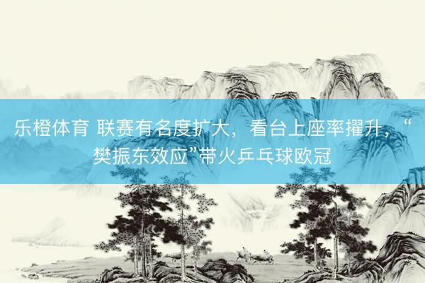 乐橙体育 联赛有名度扩大，看台上座率擢升，“樊振东效应”带火乒乓球欧冠