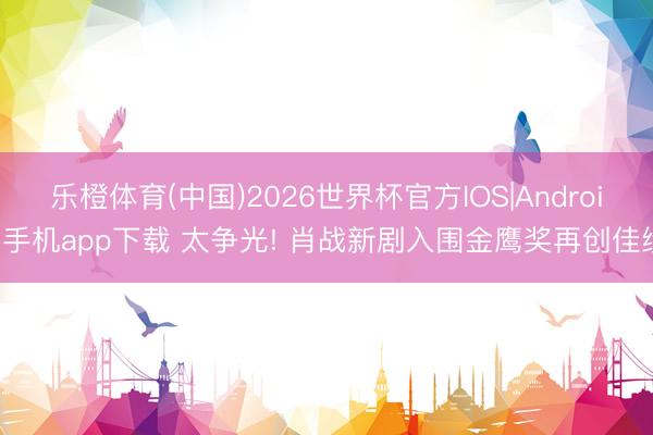 乐橙体育(中国)2026世界杯官方IOS|Android手机app下载 太争光! 肖战新剧入围金鹰奖再创佳绩