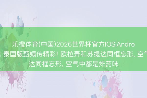 乐橙体育(中国)2026世界杯官方IOS|Android手机app下载 泰国版甄嬛传精彩! 欧拉弄和苏提达同框忘形， 空气中都是炸药味
