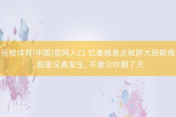 乐橙体育(中国)官网入口 忆秦娥差点被胖大厨欺侮， 剧里没真发生， 不雅众吵翻了天