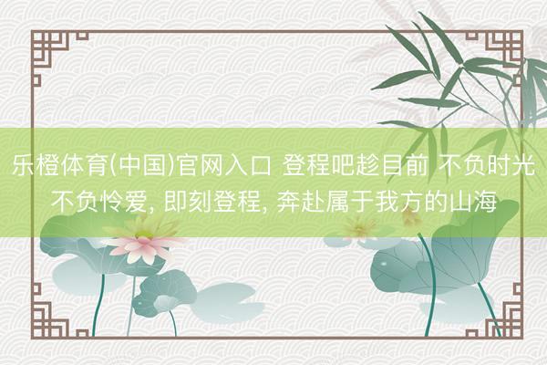 乐橙体育(中国)官网入口 登程吧趁目前 不负时光不负怜爱， 即刻登程， 奔赴属于我方的山海