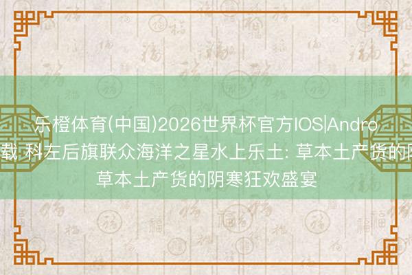 乐橙体育(中国)2026世界杯官方IOS|Android手机app下载 科左后旗联众海洋之星水上乐土: 草本土产货的阴寒狂欢盛宴