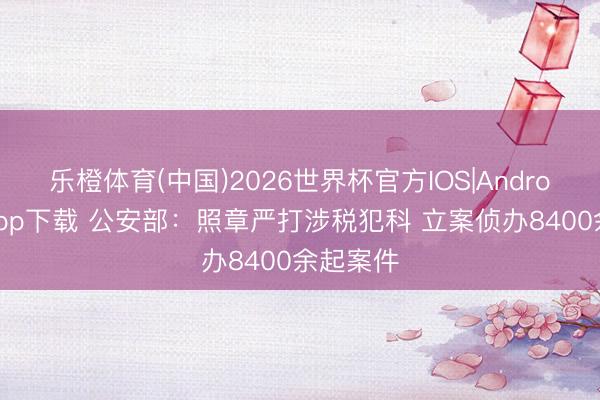 乐橙体育(中国)2026世界杯官方IOS|Android手机app下载 公安部：照章严打涉税犯科 立案侦办8400余起案件