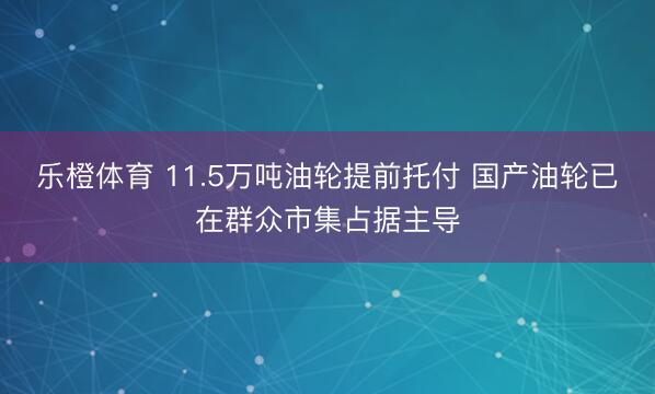 乐橙体育 11.5万吨油轮提前托付 国产油轮已在群众市集占据主导