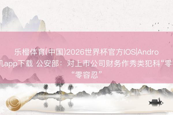 乐橙体育(中国)2026世界杯官方IOS|Android手机app下载 公安部：对上市公司财务作秀类犯科“零容忍”