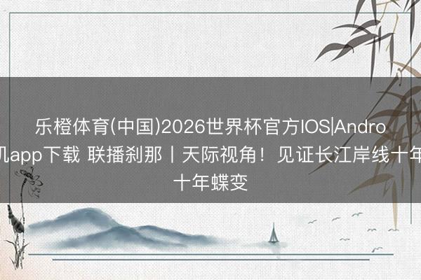 乐橙体育(中国)2026世界杯官方IOS|Android手机app下载 联播刹那丨天际视角！见证长江岸线十年蝶变