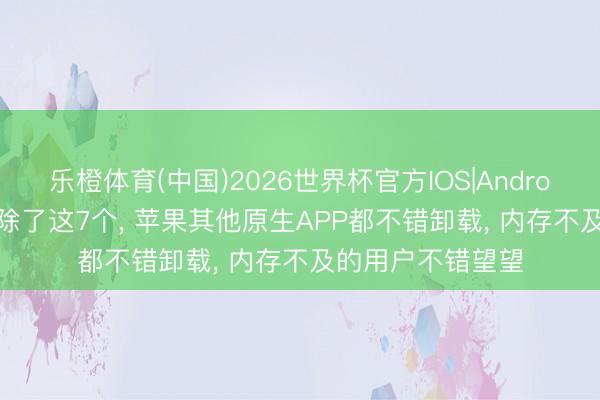 乐橙体育(中国)2026世界杯官方IOS|Android手机app下载 除了这7个， 苹果其他原生APP都不错卸载， 内存不及的用户不错望望