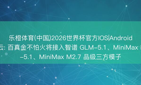 乐橙体育(中国)2026世界杯官方IOS|Android手机app下载 阿里云: 百真金不怕火将接入智谱 GLM-5.1、MiniMax M2.7 品级三方模子