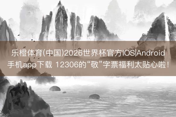 乐橙体育(中国)2026世界杯官方IOS|Android手机app下载 12306的“敬”字票福利太贴心啦！