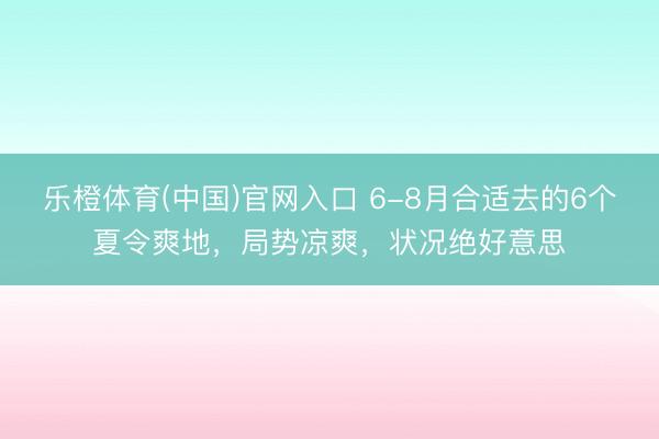 乐橙体育(中国)官网入口 6-8月合适去的6个夏令爽地，局势凉爽，状况绝好意思