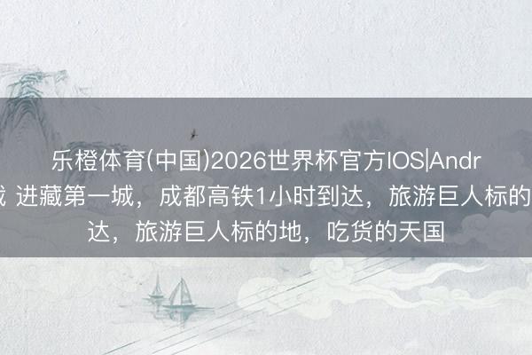 乐橙体育(中国)2026世界杯官方IOS|Android手机app下载 进藏第一城，成都高铁1小时到达，旅游巨人标的地，吃货的天国