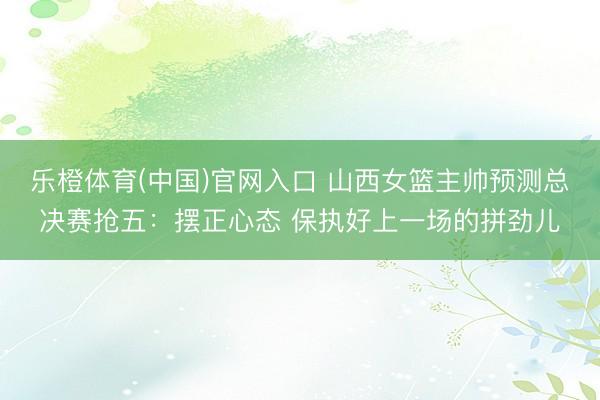 乐橙体育(中国)官网入口 山西女篮主帅预测总决赛抢五：摆正心态 保执好上一场的拼劲儿