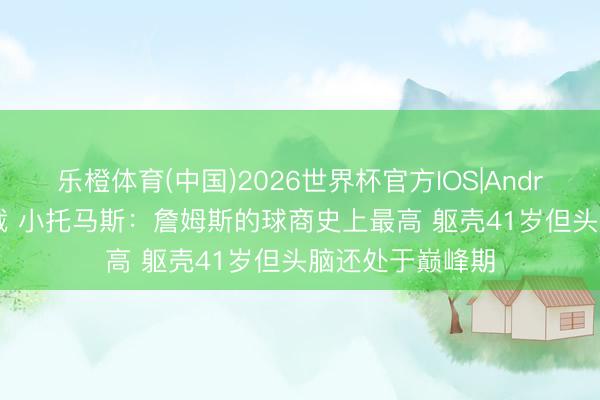 乐橙体育(中国)2026世界杯官方IOS|Android手机app下载 小托马斯：詹姆斯的球商史上最高 躯壳41岁但头脑还处于巅峰期