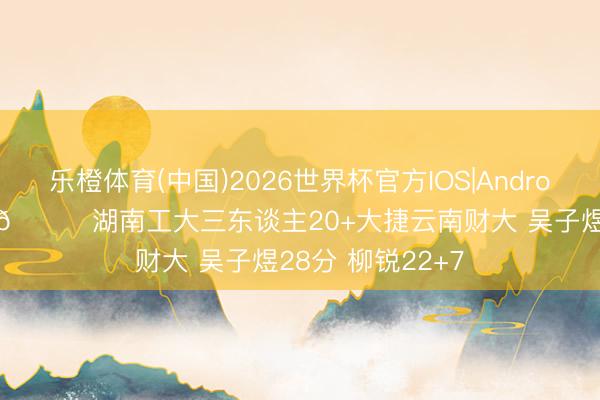乐橙体育(中国)2026世界杯官方IOS|Android手机app下载 🏀湖南工大三东谈主20+大捷云南财大 吴子煜28分 柳锐22+7