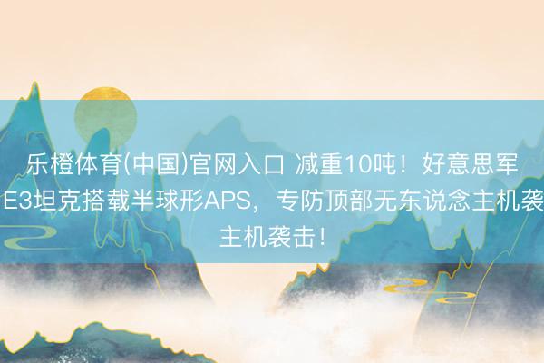 乐橙体育(中国)官网入口 减重10吨！好意思军M1E3坦克搭载半球形APS，专防顶部无东说念主机袭击！