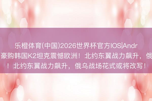 乐橙体育(中国)2026世界杯官方IOS|Android手机app下载 波兰豪购韩国K2坦克震憾欧洲！北约东翼战力飙升，俄乌战场花式或将改写！