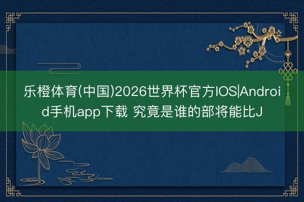 乐橙体育(中国)2026世界杯官方IOS|Android手机app下载 究竟是谁的部将能比J