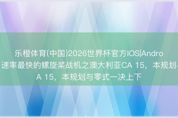 乐橙体育(中国)2026世界杯官方IOS|Android手机app下载 速率最快的螺旋桨战机之澳大利亚CA 15，本规划与零式一决上下