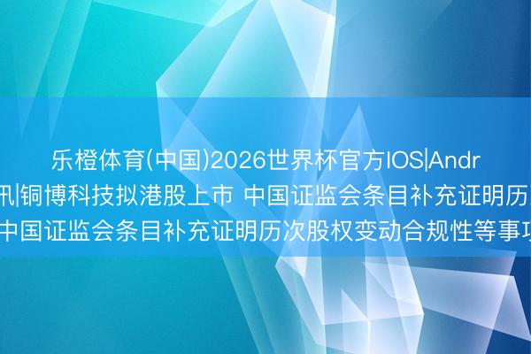乐橙体育(中国)2026世界杯官方IOS|Android手机app下载 新股音讯|铜博科技拟港股上市 中国证监会条目补充证明历次股权变动合规性等事项