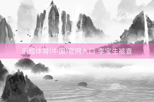 乐橙体育(中国)官网入口 李宝生被查