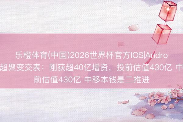 乐橙体育(中国)2026世界杯官方IOS|Android手机app下载 超聚变交表：刚获超40亿增资，投前估值430亿 中移本钱是二推进