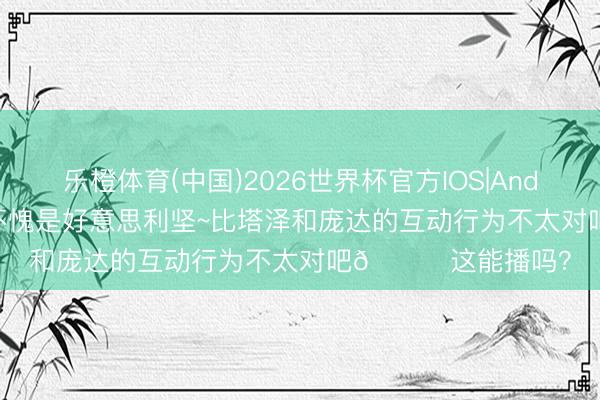 乐橙体育(中国)2026世界杯官方IOS|Android手机app下载 不愧是好意思利坚~比塔泽和庞达的互动行为不太对吧💀这能播吗？
