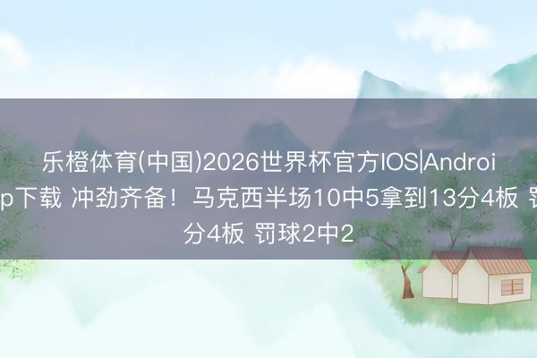 乐橙体育(中国)2026世界杯官方IOS|Android手机app下载 冲劲齐备！马克西半场10中5拿到13分4板 罚球2中2