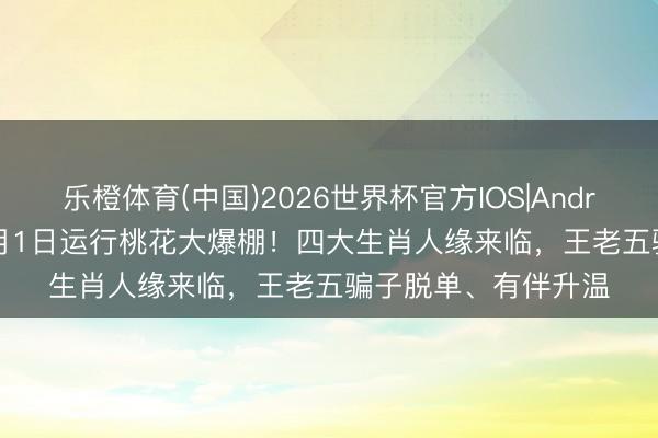 乐橙体育(中国)2026世界杯官方IOS|Android手机app下载 6月1日运行桃花大爆棚！四大生肖人缘来临，王老五骗子脱单、有伴升温