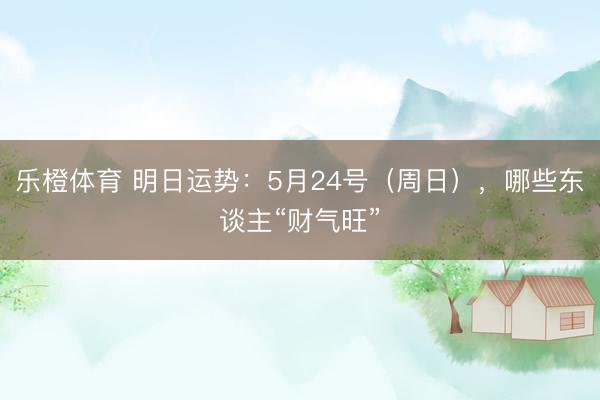 乐橙体育 明日运势：5月24号（周日），哪些东谈主“财气旺”