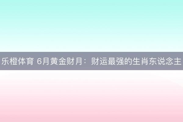 乐橙体育 6月黄金财月：财运最强的生肖东说念主