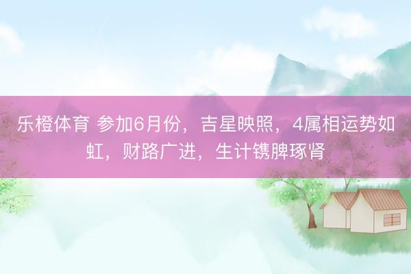 乐橙体育 参加6月份，吉星映照，4属相运势如虹，财路广进，生计镌脾琢肾