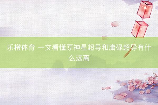 乐橙体育 一文看懂原神星超导和庸碌超导有什么远离