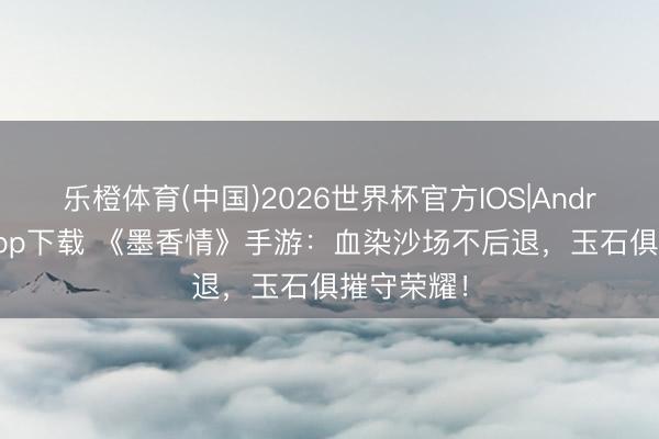 乐橙体育(中国)2026世界杯官方IOS|Android手机app下载 《墨香情》手游：血染沙场不后退，玉石俱摧守荣耀！
