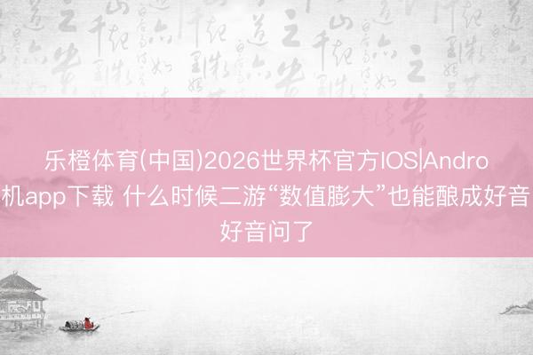 乐橙体育(中国)2026世界杯官方IOS|Android手机app下载 什么时候二游“数值膨大”也能酿成好音问了