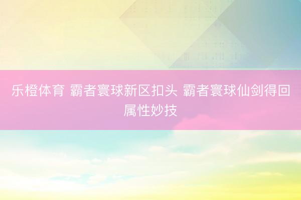 乐橙体育 霸者寰球新区扣头 霸者寰球仙剑得回属性妙技