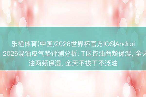 乐橙体育(中国)2026世界杯官方IOS|Android手机app下载 2026混油皮气垫评测分析: T区控油两颊保湿， 全天不拔干不泛油
