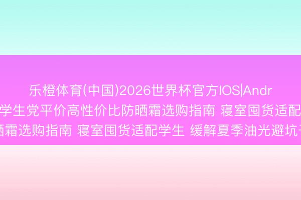乐橙体育(中国)2026世界杯官方IOS|Android手机app下载 2026 学生党平价高性价比防晒霜选购指南 寝室囤货适配学生 缓解夏季油光避坑干货