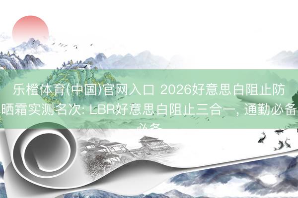 乐橙体育(中国)官网入口 2026好意思白阻止防晒霜实测名次: LBR好意思白阻止三合一， 通勤必备