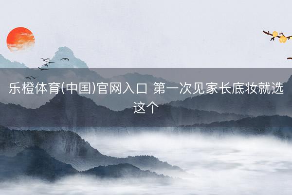 乐橙体育(中国)官网入口 第一次见家长底妆就选这个