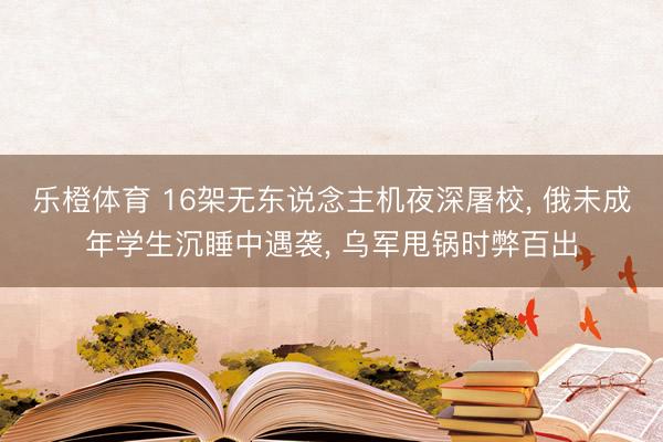 乐橙体育 16架无东说念主机夜深屠校， 俄未成年学生沉睡中遇袭， 乌军甩锅时弊百出