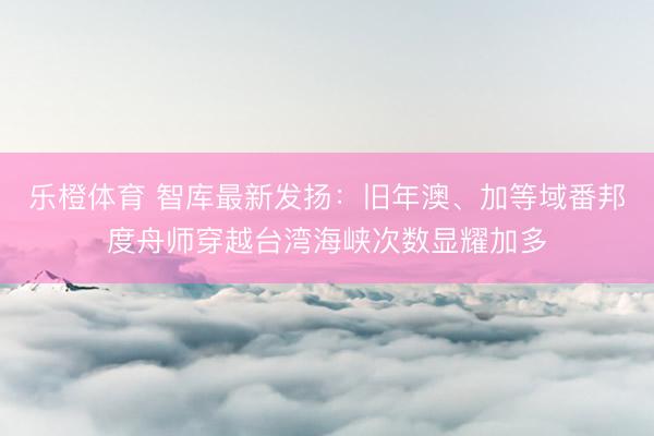 乐橙体育 智库最新发扬：旧年澳、加等域番邦度舟师穿越台湾海峡次数显耀加多