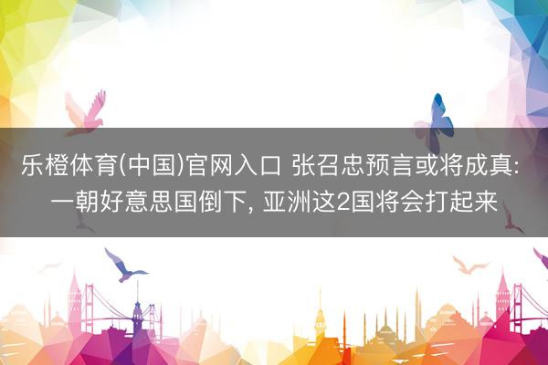 乐橙体育(中国)官网入口 张召忠预言或将成真: 一朝好意思国倒下， 亚洲这2国将会打起来