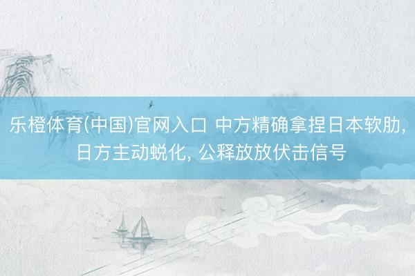 乐橙体育(中国)官网入口 中方精确拿捏日本软肋， 日方主动蜕化， 公释放放伏击信号