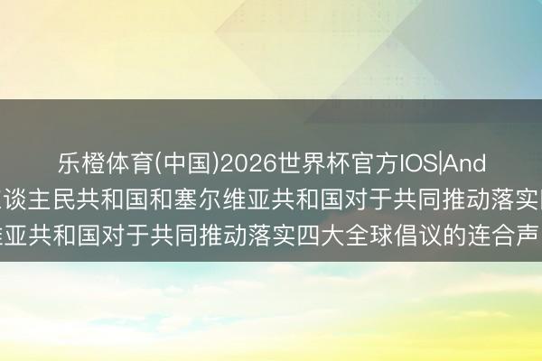 乐橙体育(中国)2026世界杯官方IOS|Android手机app下载 中华东谈主民共和国和塞尔维亚共和国对于共同推动落实四大全球倡议的连合声明