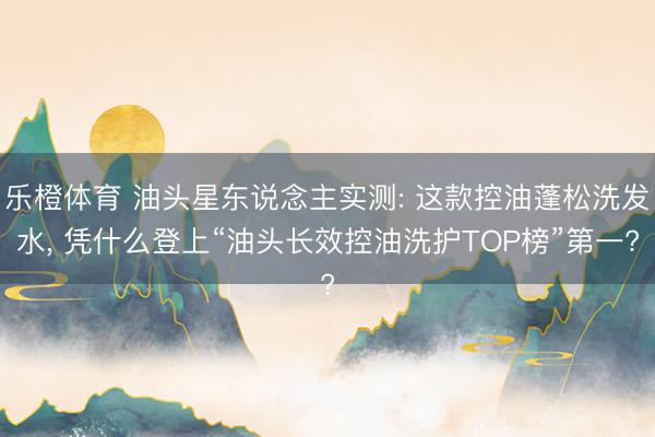 乐橙体育 油头星东说念主实测: 这款控油蓬松洗发水， 凭什么登上“油头长效控油洗护TOP榜”第一?