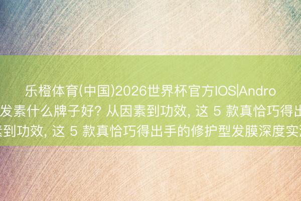乐橙体育(中国)2026世界杯官方IOS|Android手机app下载 2026护发素什么牌子好? 从因素到功效， 这 5 款真恰巧得出手的修护型发膜深度实测