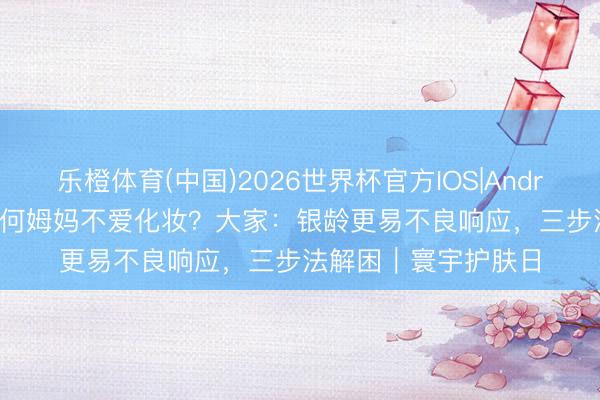 乐橙体育(中国)2026世界杯官方IOS|Android手机app下载 为何姆妈不爱化妆？大家：银龄更易不良响应，三步法解困｜寰宇护肤日